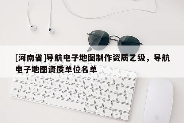 [河南省]導(dǎo)航電子地圖制作資質(zhì)乙級(jí)，導(dǎo)航電子地圖資質(zhì)單位名單