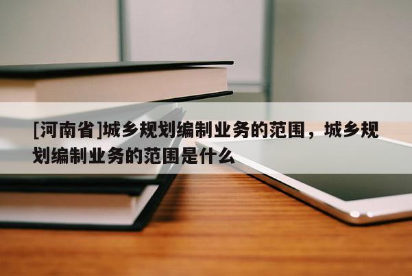 [河南省]城鄉(xiāng)規(guī)劃編制業(yè)務(wù)的范圍，城鄉(xiāng)規(guī)劃編制業(yè)務(wù)的范圍是什么