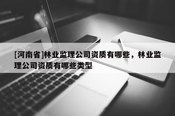 [河南省]林業(yè)監(jiān)理公司資質(zhì)有哪些，林業(yè)監(jiān)理公司資質(zhì)有哪些類型