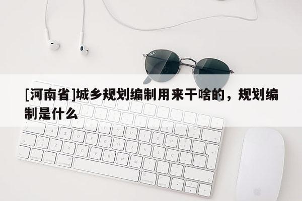 [河南省]城鄉(xiāng)規(guī)劃編制用來干啥的，規(guī)劃編制是什么