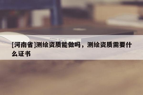 [河南省]測繪資質(zhì)能做嗎，測繪資質(zhì)需要什么證書