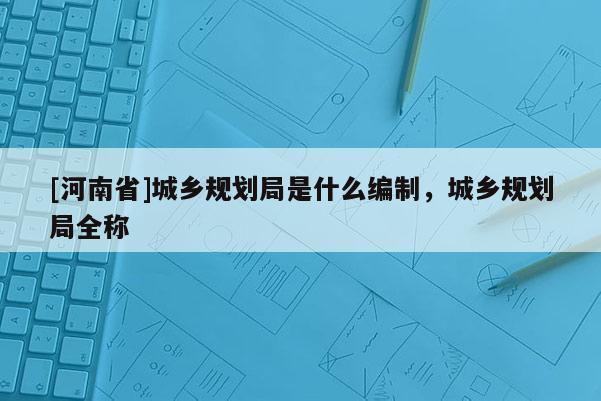 [河南省]城鄉(xiāng)規(guī)劃局是什么編制，城鄉(xiāng)規(guī)劃局全稱