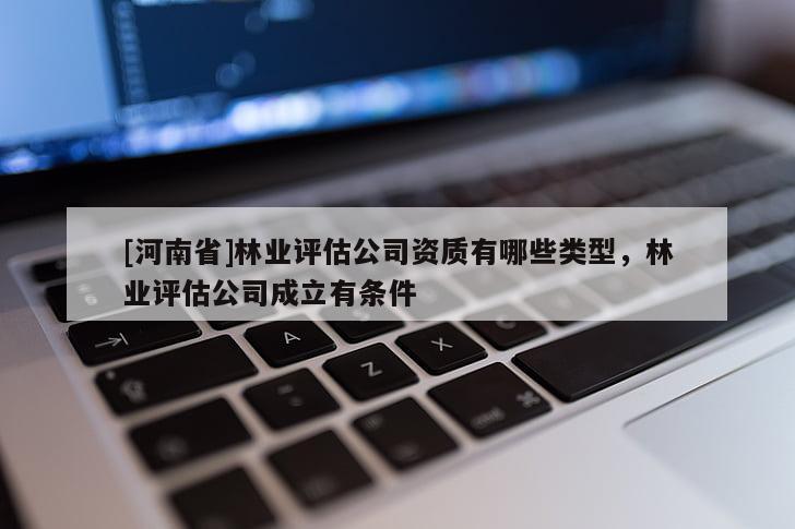 [河南省]林業(yè)評(píng)估公司資質(zhì)有哪些類(lèi)型，林業(yè)評(píng)估公司成立有條件