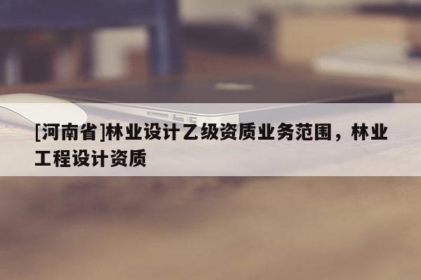 [河南省]林業(yè)設計乙級資質業(yè)務范圍，林業(yè)工程設計資質