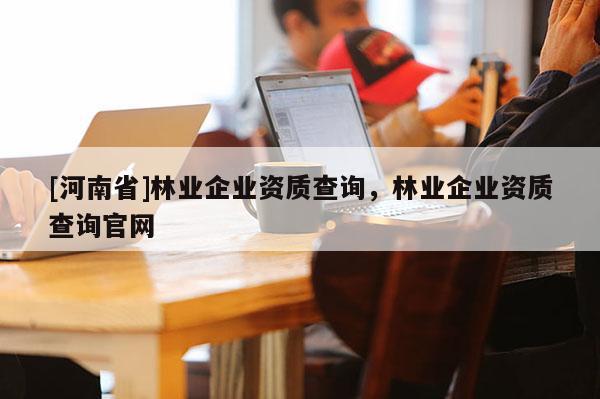 [河南省]林業(yè)企業(yè)資質(zhì)查詢，林業(yè)企業(yè)資質(zhì)查詢官網(wǎng)