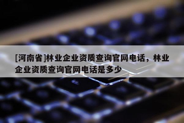 [河南省]林業(yè)企業(yè)資質(zhì)查詢官網(wǎng)電話，林業(yè)企業(yè)資質(zhì)查詢官網(wǎng)電話是多少