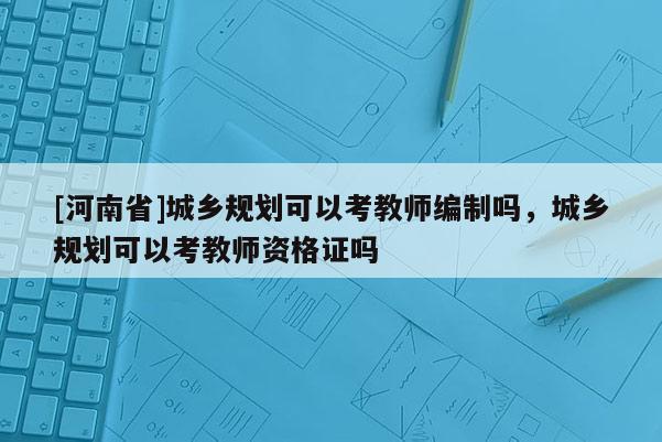 [河南省]城鄉(xiāng)規(guī)劃可以考教師編制嗎，城鄉(xiāng)規(guī)劃可以考教師資格證嗎