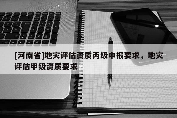 [河南省]地災(zāi)評估資質(zhì)丙級申報要求，地災(zāi)評估甲級資質(zhì)要求