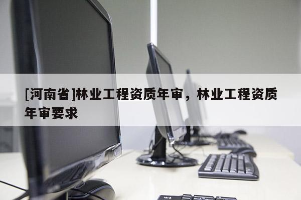 [河南省]林業(yè)工程資質(zhì)年審，林業(yè)工程資質(zhì)年審要求