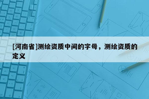 [河南省]測繪資質(zhì)中間的字母，測繪資質(zhì)的定義