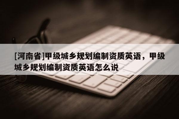 [河南省]甲級城鄉(xiāng)規(guī)劃編制資質(zhì)英語，甲級城鄉(xiāng)規(guī)劃編制資質(zhì)英語怎么說