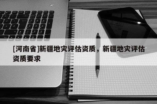 [河南省]新疆地災(zāi)評估資質(zhì)，新疆地災(zāi)評估資質(zhì)要求