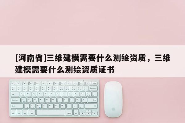 [河南省]三維建模需要什么測繪資質(zhì)，三維建模需要什么測繪資質(zhì)證書