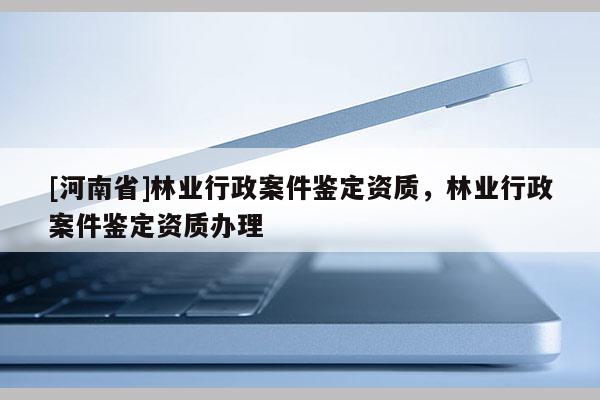 [河南省]林業(yè)行政案件鑒定資質(zhì)，林業(yè)行政案件鑒定資質(zhì)辦理