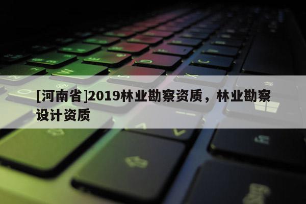 [河南省]2019林業(yè)勘察資質(zhì)，林業(yè)勘察設(shè)計資質(zhì)