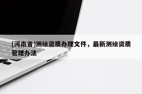 [河南省]測繪資質(zhì)辦理文件，最新測繪資質(zhì)管理辦法