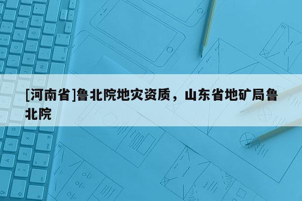 [河南省]魯北院地災(zāi)資質(zhì)，山東省地礦局魯北院