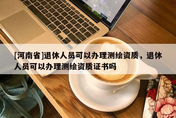 [河南省]退休人員可以辦理測繪資質(zhì)，退休人員可以辦理測繪資質(zhì)證書嗎