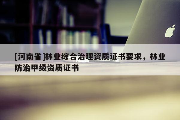 [河南省]林業(yè)綜合治理資質(zhì)證書要求，林業(yè)防治甲級(jí)資質(zhì)證書