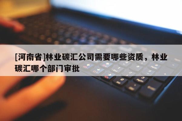 [河南省]林業(yè)碳匯公司需要哪些資質(zhì)，林業(yè)碳匯哪個(gè)部門審批