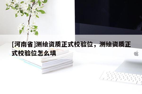 [河南省]測(cè)繪資質(zhì)正式校驗(yàn)位，測(cè)繪資質(zhì)正式校驗(yàn)位怎么填