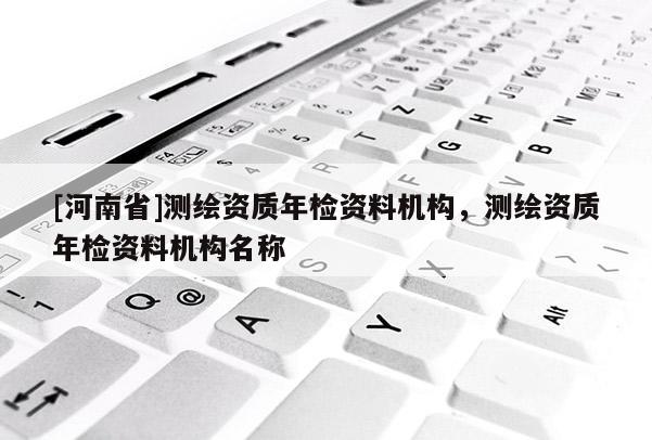 [河南省]測繪資質(zhì)年檢資料機(jī)構(gòu)，測繪資質(zhì)年檢資料機(jī)構(gòu)名稱