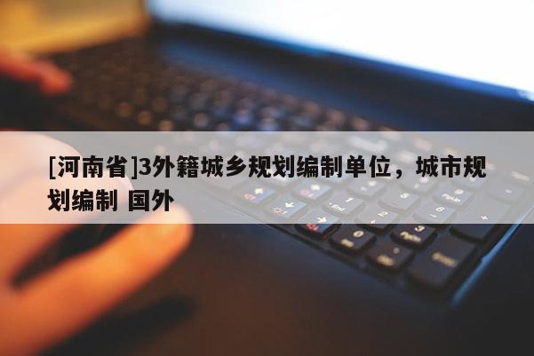 [河南省]3外籍城鄉(xiāng)規(guī)劃編制單位，城市規(guī)劃編制 國外