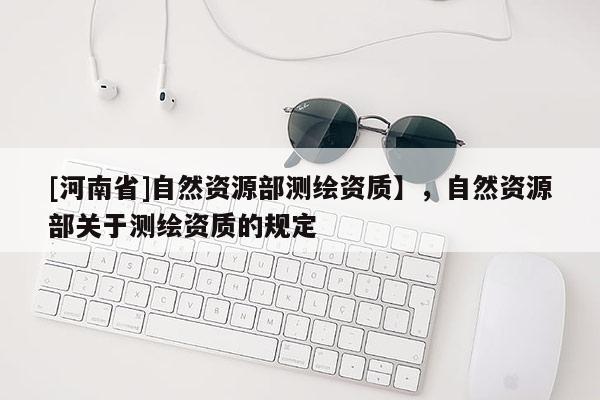 [河南省]自然資源部測(cè)繪資質(zhì)】，自然資源部關(guān)于測(cè)繪資質(zhì)的規(guī)定