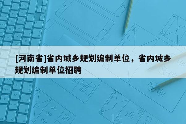 [河南省]省內(nèi)城鄉(xiāng)規(guī)劃編制單位，省內(nèi)城鄉(xiāng)規(guī)劃編制單位招聘