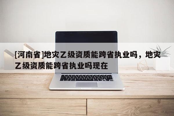 [河南省]地災(zāi)乙級資質(zhì)能跨省執(zhí)業(yè)嗎，地災(zāi)乙級資質(zhì)能跨省執(zhí)業(yè)嗎現(xiàn)在