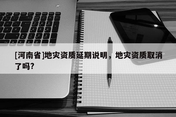 [河南省]地災資質(zhì)延期說明，地災資質(zhì)取消了嗎?