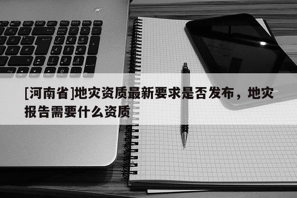 [河南省]地災(zāi)資質(zhì)最新要求是否發(fā)布，地災(zāi)報告需要什么資質(zhì)