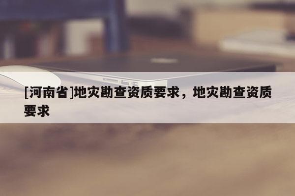 [河南省]地災勘查資質要求，地災勘查資質要求