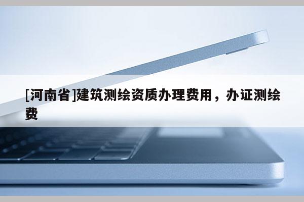 [河南省]建筑測(cè)繪資質(zhì)辦理費(fèi)用，辦證測(cè)繪費(fèi)