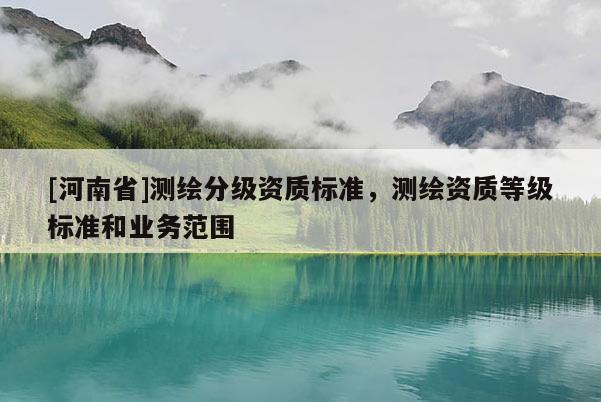 [河南省]測(cè)繪分級(jí)資質(zhì)標(biāo)準(zhǔn)，測(cè)繪資質(zhì)等級(jí)標(biāo)準(zhǔn)和業(yè)務(wù)范圍