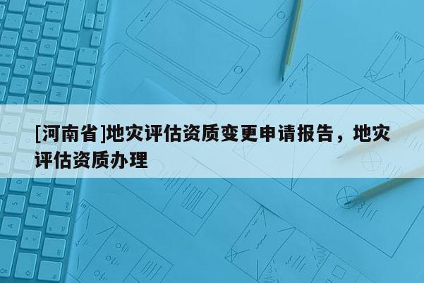 [河南省]地災(zāi)評(píng)估資質(zhì)變更申請(qǐng)報(bào)告，地災(zāi)評(píng)估資質(zhì)辦理