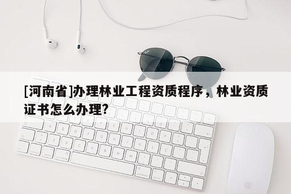 [河南省]辦理林業(yè)工程資質程序，林業(yè)資質證書怎么辦理?