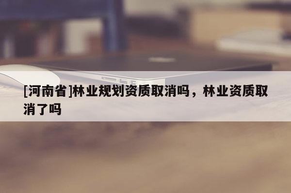 [河南省]林業(yè)規(guī)劃資質(zhì)取消嗎，林業(yè)資質(zhì)取消了嗎