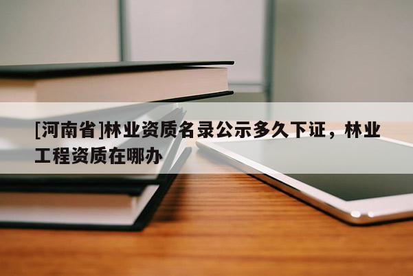 [河南省]林業(yè)資質(zhì)名錄公示多久下證，林業(yè)工程資質(zhì)在哪辦