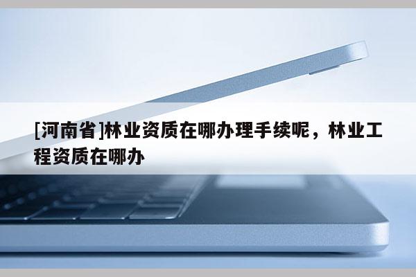 [河南省]林業(yè)資質(zhì)在哪辦理手續(xù)呢，林業(yè)工程資質(zhì)在哪辦