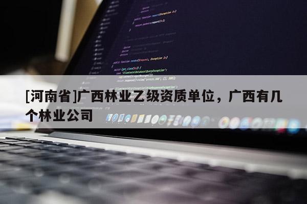 [河南省]廣西林業(yè)乙級(jí)資質(zhì)單位，廣西有幾個(gè)林業(yè)公司