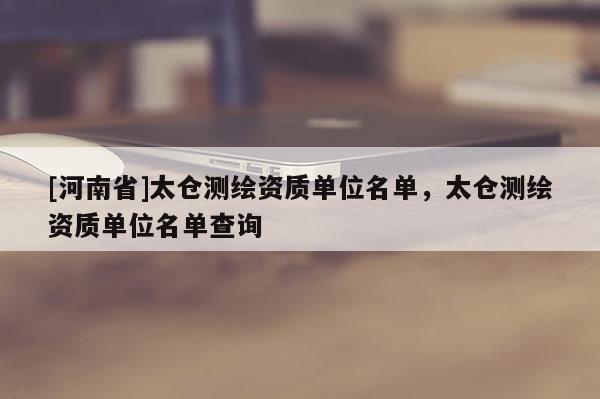 [河南省]太倉(cāng)測(cè)繪資質(zhì)單位名單，太倉(cāng)測(cè)繪資質(zhì)單位名單查詢