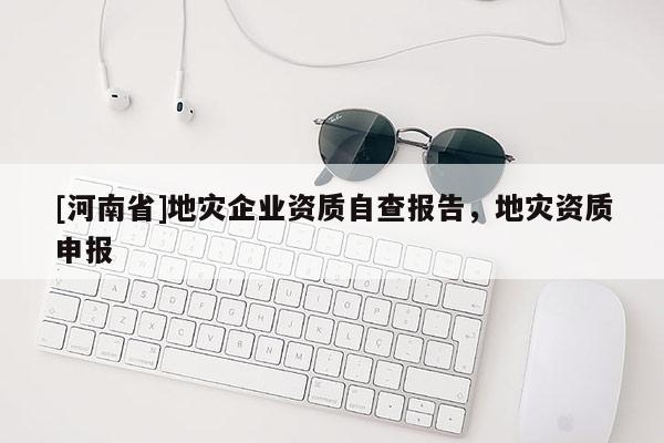 [河南省]地災(zāi)企業(yè)資質(zhì)自查報(bào)告，地災(zāi)資質(zhì)申報(bào)