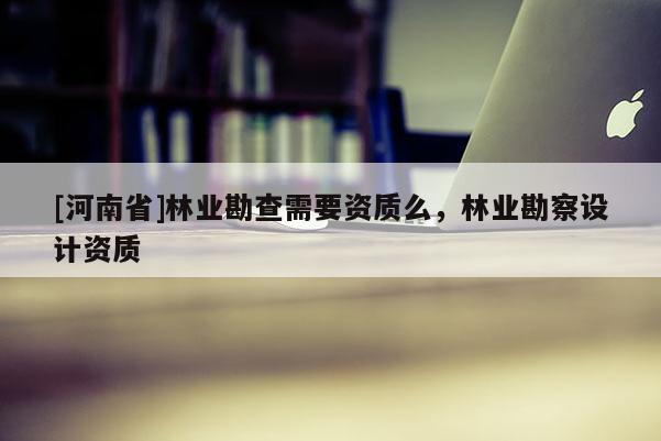 [河南省]林業(yè)勘查需要資質(zhì)么，林業(yè)勘察設(shè)計資質(zhì)