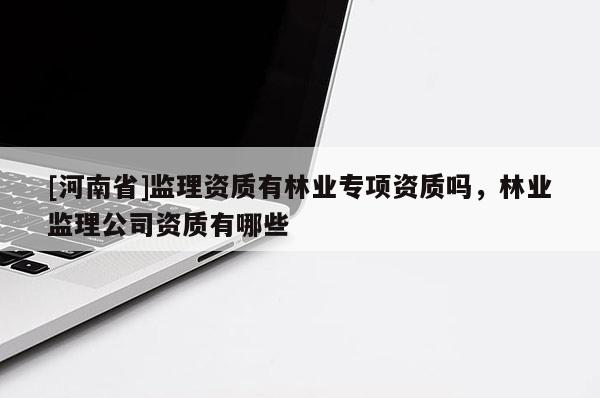 [河南省]監(jiān)理資質(zhì)有林業(yè)專項資質(zhì)嗎，林業(yè)監(jiān)理公司資質(zhì)有哪些