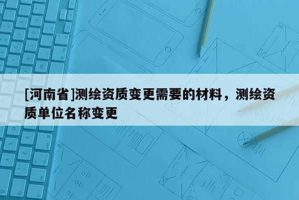 [河南省]測(cè)繪資質(zhì)變更需要的材料，測(cè)繪資質(zhì)單位名稱變更