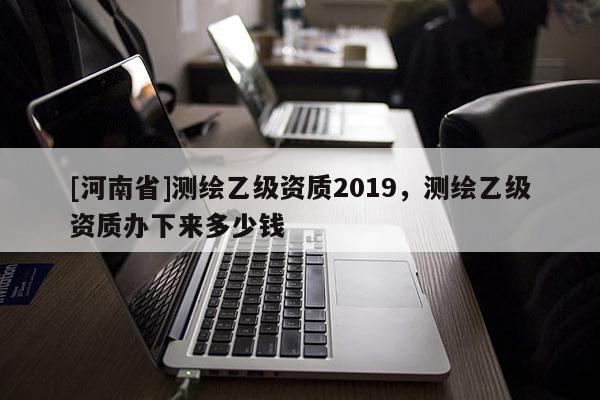 [河南省]測繪乙級資質2019，測繪乙級資質辦下來多少錢