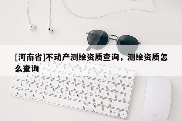 [河南省]不動產(chǎn)測繪資質(zhì)查詢，測繪資質(zhì)怎么查詢