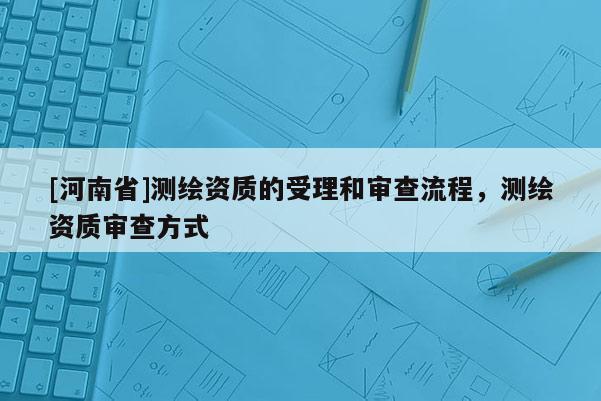 [河南省]測繪資質(zhì)的受理和審查流程，測繪資質(zhì)審查方式