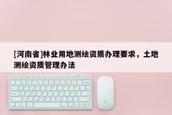 [河南省]林業(yè)用地測(cè)繪資質(zhì)辦理要求，土地測(cè)繪資質(zhì)管理辦法